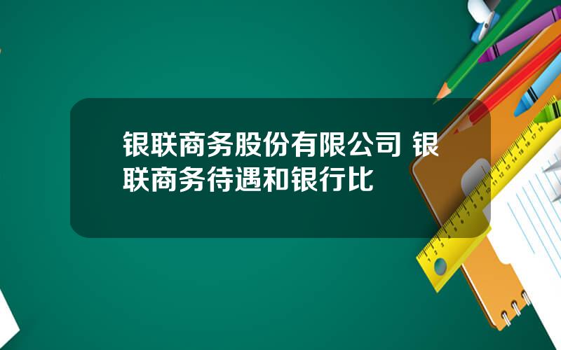 银联商务股份有限公司 银联商务待遇和银行比